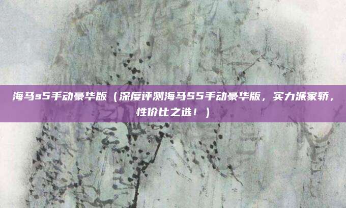 海马s5手动豪华版(深度评测海马S5手动豪华版,实力派家轿,性价比之选!)