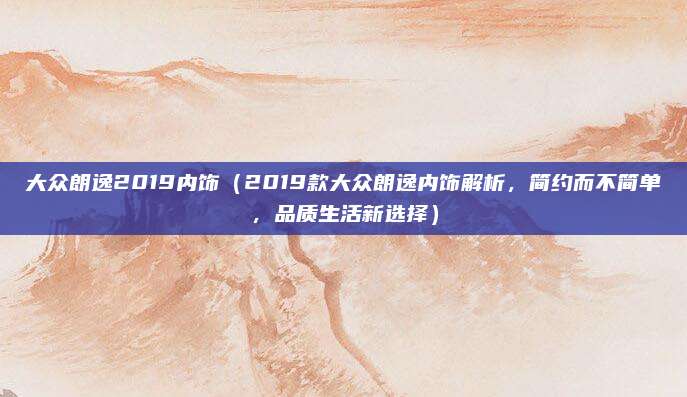 大众朗逸2019内饰(2019款大众朗逸内饰解析,简约而不简单,品质生活新选择)