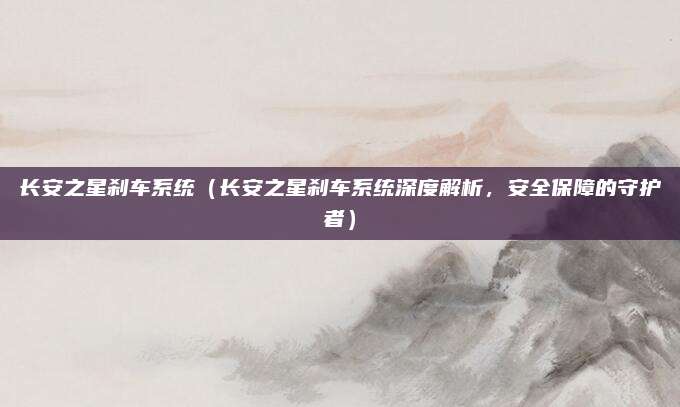 长安之星刹车系统(长安之星刹车系统深度解析,安全保障的守护者)