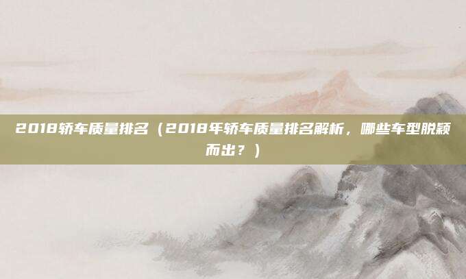 2018轿车质量排名(2018年轿车质量排名解析,哪些车型脱颖而出?)