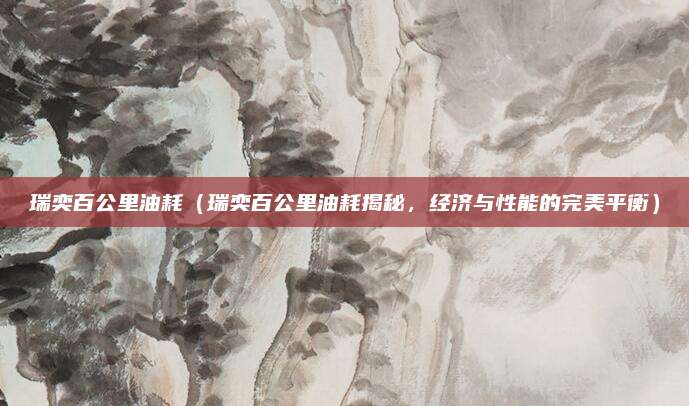 瑞奕百公里油耗(瑞奕百公里油耗揭秘,经济与性能的完美平衡)