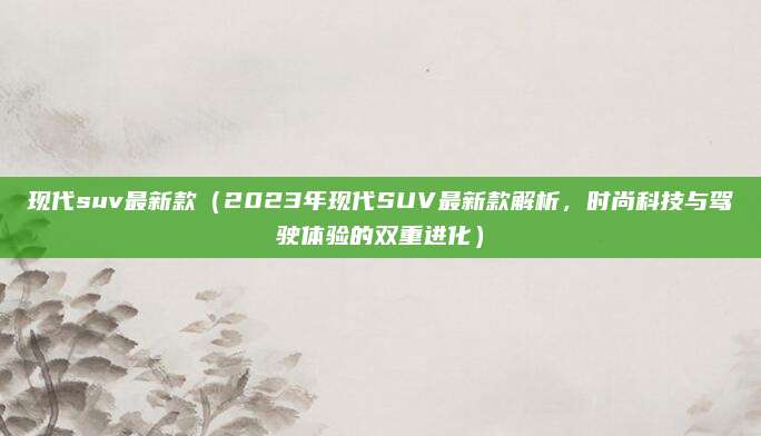现代suv最新款（2023年现代SUV最新款解析，时尚科技与驾驶体验的双重进化）