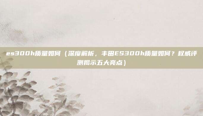 es300h质量如何（深度解析，丰田ES300h质量如何？权威评测揭示五大亮点）