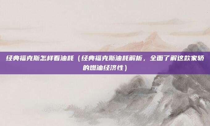 经典福克斯怎样看油耗（经典福克斯油耗解析，全面了解这款家轿的燃油经济性）