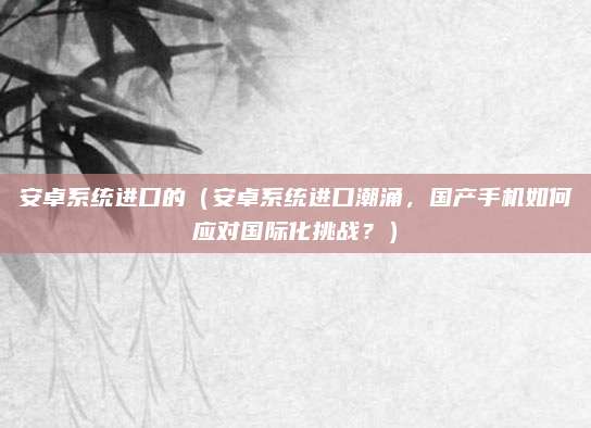 安卓系统进口的（安卓系统进口潮涌，国产手机如何应对国际化挑战？）