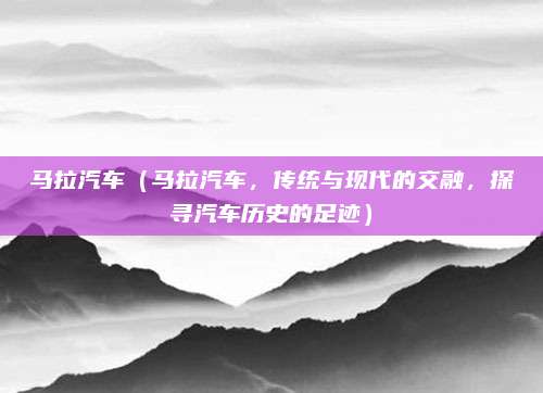 马拉汽车（马拉汽车，传统与现代的交融，探寻汽车历史的足迹）