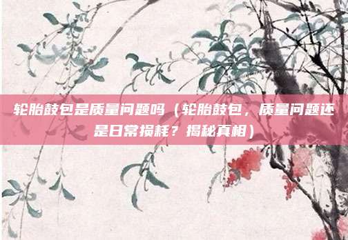 轮胎鼓包是质量问题吗(轮胎鼓包,质量问题还是日常损耗?揭秘真相)