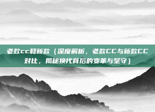 老款cc和新款（深度解析，老款CC与新款CC对比，揭秘换代背后的变革与坚守）