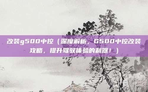 改装g500中控（深度解析，G500中控改装攻略，提升驾驭体验的利器！）