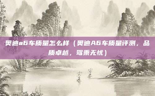 奥迪a6车质量怎么样（奥迪A6车质量评测，品质卓越，驾乘无忧）