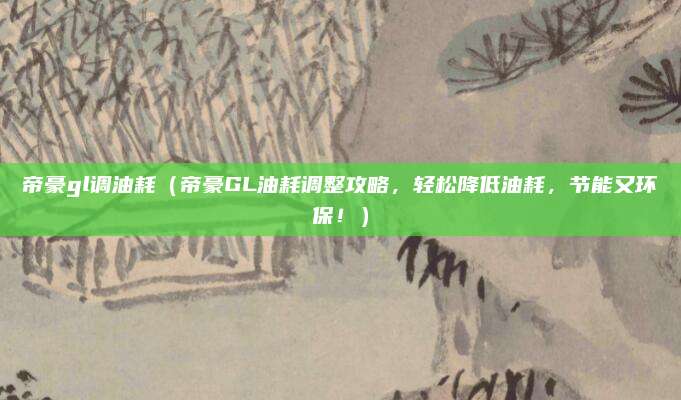 帝豪gl调油耗(帝豪GL油耗调整攻略,轻松降低油耗,节能又环保!)