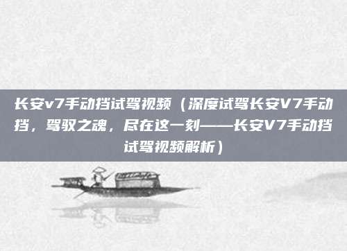 长安v7手动挡试驾视频(深度试驾长安V7手动挡,驾驭之魂,尽在这一刻——长安V7手动挡试驾视频解析)