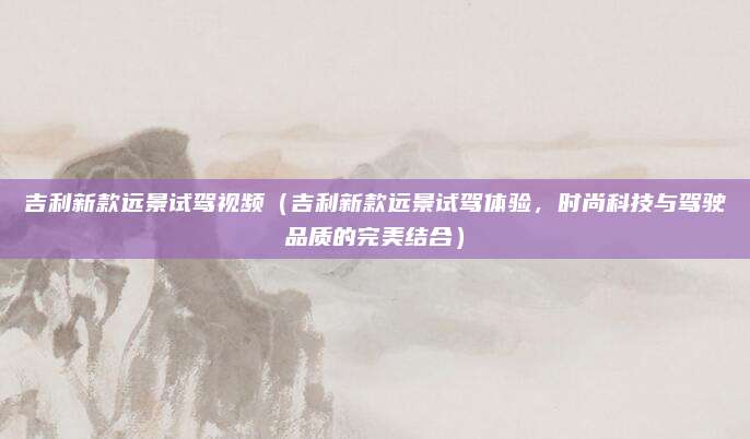 吉利新款远景试驾视频（吉利新款远景试驾体验，时尚科技与驾驶品质的完美结合）
