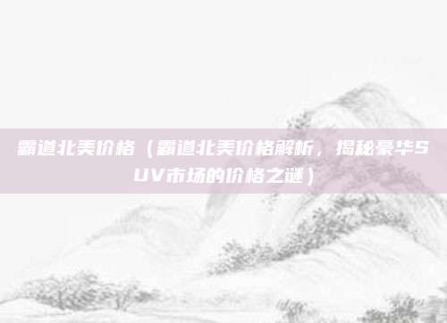 霸道北美价格(霸道北美价格解析,揭秘豪华SUV市场的价格之谜)