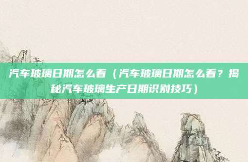 汽车玻璃日期怎么看(汽车玻璃日期怎么看?揭秘汽车玻璃生产日期识别技巧)
