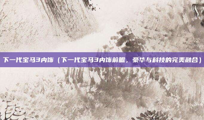 下一代宝马3内饰(下一代宝马3内饰前瞻,豪华与科技的完美融合)