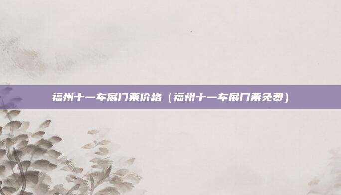 福州十一车展门票价格(福州十一车展门票免费)