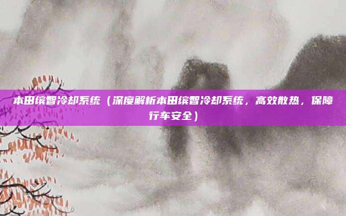 本田缤智冷却系统(深度解析本田缤智冷却系统,高效散热,保障行车安全)