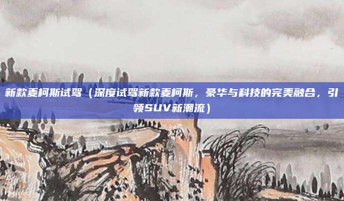 新款麦柯斯试驾（深度试驾新款麦柯斯，豪华与科技的完美融合，引领SUV新潮流）