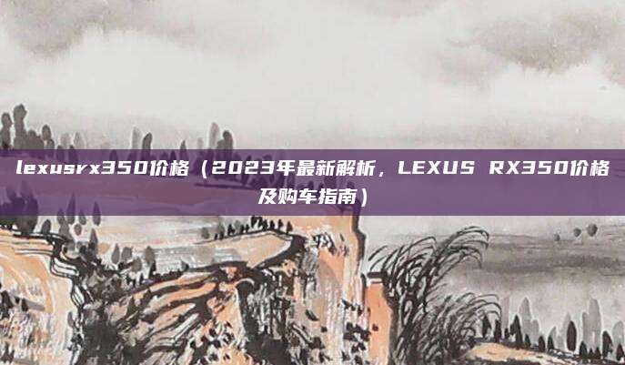 lexusrx350价格(2023年最新解析,LEXUS RX350价格及购车指南)