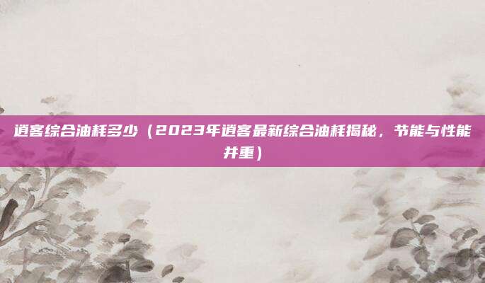 逍客综合油耗多少(2023年逍客最新综合油耗揭秘,节能与性能并重)