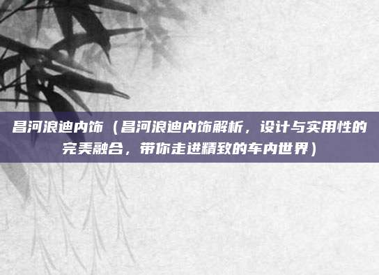 昌河浪迪内饰（昌河浪迪内饰解析，设计与实用性的完美融合，带你走进精致的车内世界）