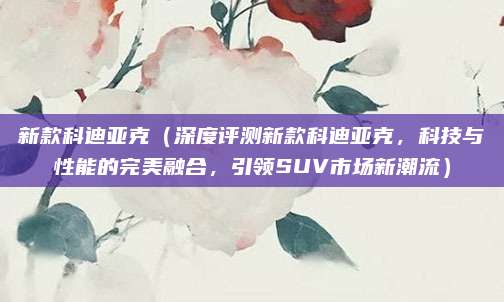 新款科迪亚克（深度评测新款科迪亚克，科技与性能的完美融合，引领SUV市场新潮流）