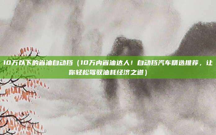 10万以下的省油自动挡(10万内省油达人!自动挡汽车精选推荐,让你轻松驾驭油耗经济之道)