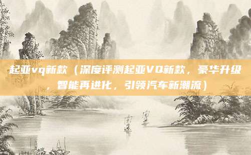 起亚vq新款(深度评测起亚VQ新款,豪华升级,智能再进化,引领汽车新潮流)