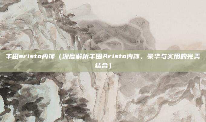 丰田aristo内饰(深度解析丰田Aristo内饰,豪华与实用的完美结合)