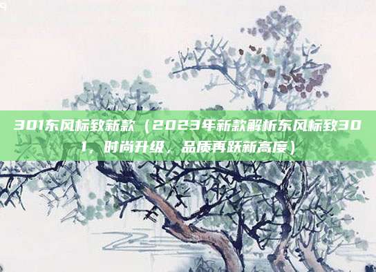301东风标致新款（2023年新款解析东风标致301，时尚升级，品质再跃新高度）