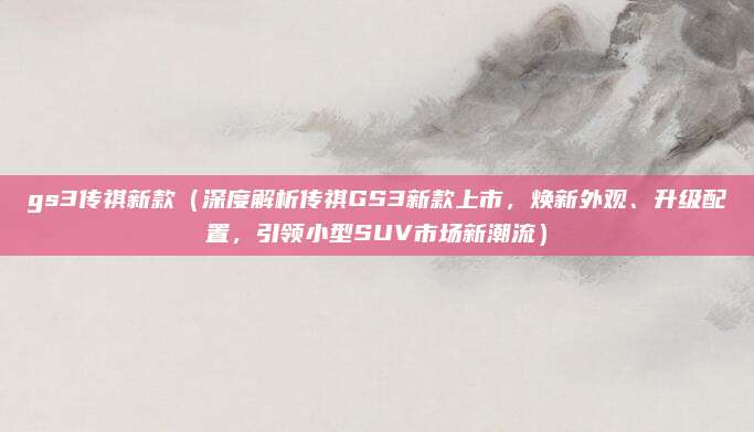 gs3传祺新款(深度解析传祺GS3新款上市,焕新外观、升级配置,引领小型SUV市场新潮流)