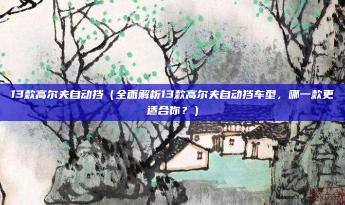 13款高尔夫自动挡(全面解析13款高尔夫自动挡车型,哪一款更适合你?)