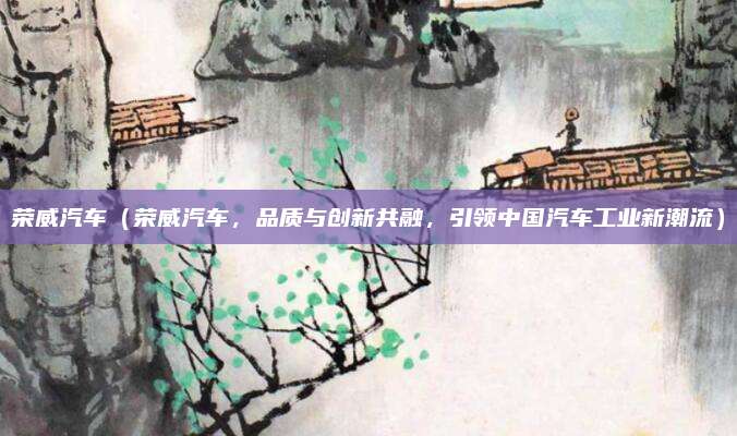 荣威汽车(荣威汽车,品质与创新共融,引领中国汽车工业新潮流)