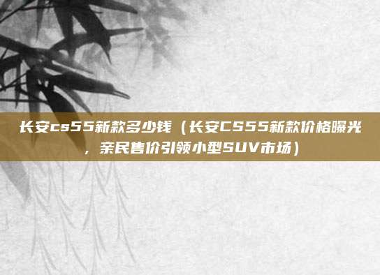 长安cs55新款多少钱(长安CS55新款价格曝光,亲民售价引领小型SUV市场)