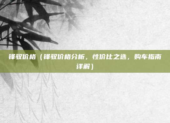 锋驭价格(锋驭价格分析,性价比之选,购车指南详解)