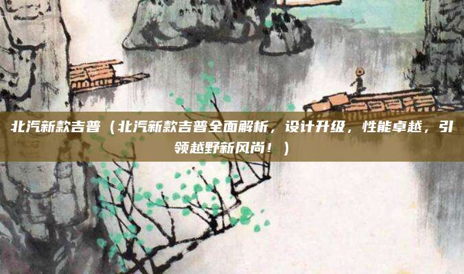 北汽新款吉普（北汽新款吉普全面解析，设计升级，性能卓越，引领越野新风尚！）