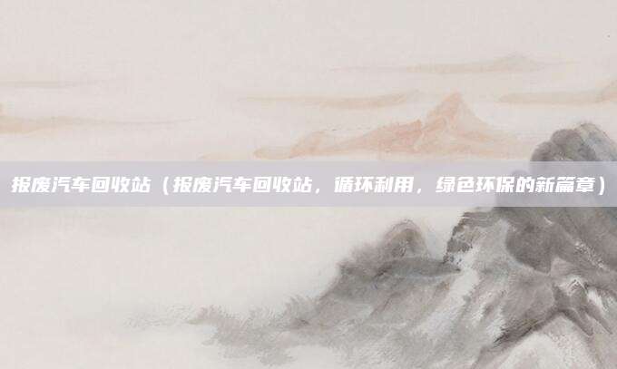 报废汽车回收站(报废汽车回收站,循环利用,绿色环保的新篇章)