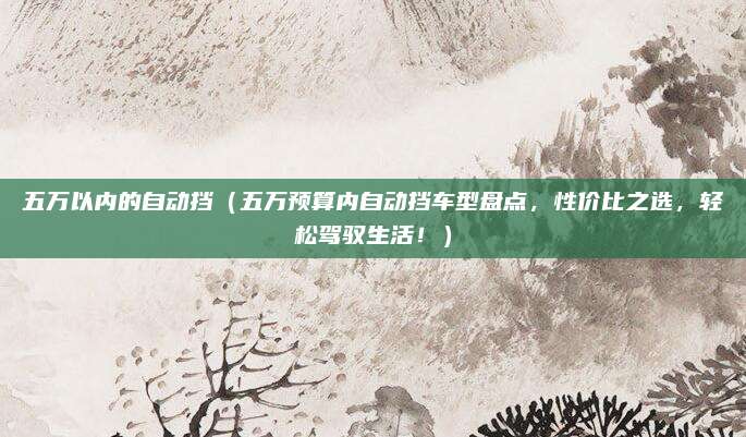 五万以内的自动挡(五万预算内自动挡车型盘点,性价比之选,轻松驾驭生活!)