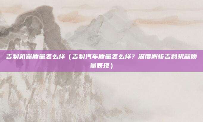 吉利机器质量怎么样（吉利汽车质量怎么样？深度解析吉利机器质量表现）