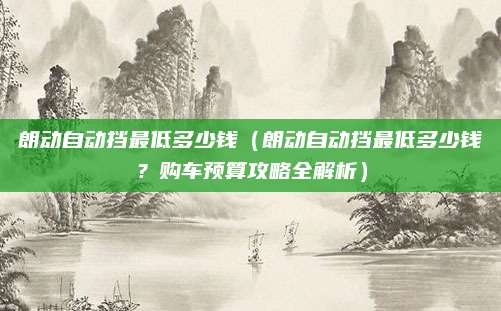 朗动自动挡最低多少钱（朗动自动挡最低多少钱？购车预算攻略全解析）