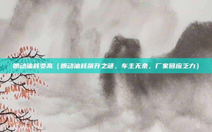 朗动油耗变高(朗动油耗飙升之谜,车主无奈,厂家回应乏力)