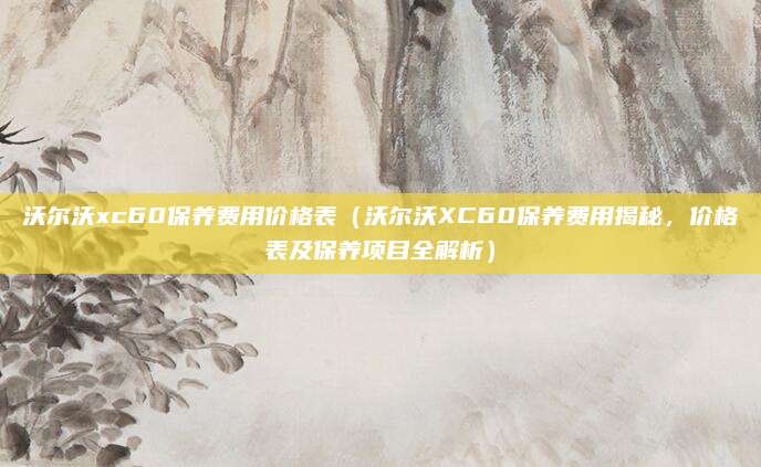 沃尔沃xc60保养费用价格表(沃尔沃XC60保养费用揭秘,价格表及保养项目全解析)