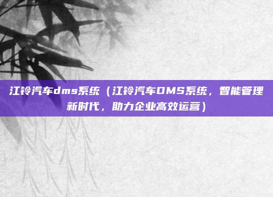 江铃汽车dms系统（江铃汽车DMS系统，智能管理新时代，助力企业高效运营）
