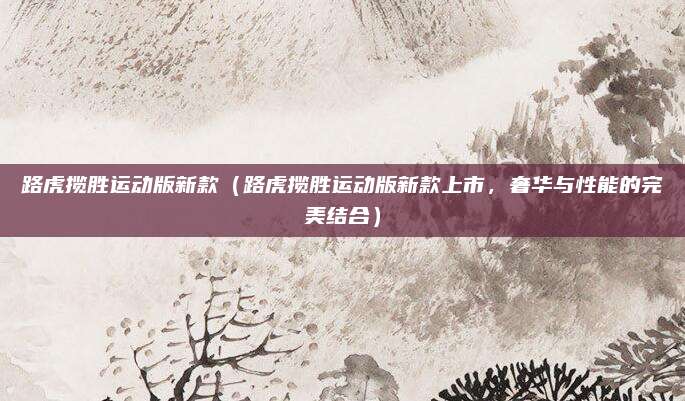 路虎揽胜运动版新款(路虎揽胜运动版新款上市,奢华与性能的完美结合)