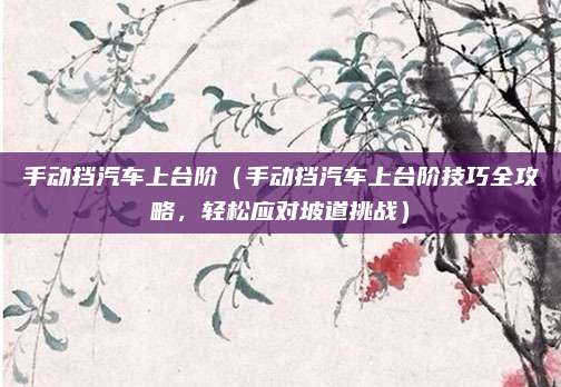 手动挡汽车上台阶（手动挡汽车上台阶技巧全攻略，轻松应对坡道挑战）