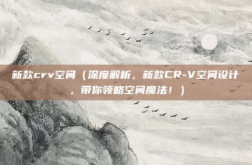 新款crv空间(深度解析,新款CR-V空间设计,带你领略空间魔法!)