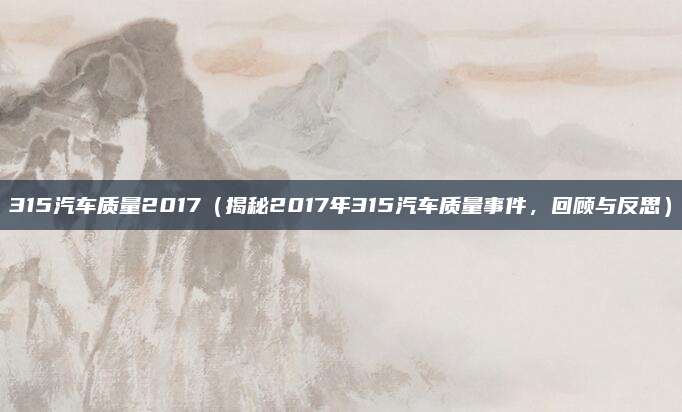 315汽车质量2017（揭秘2017年315汽车质量事件，回顾与反思）