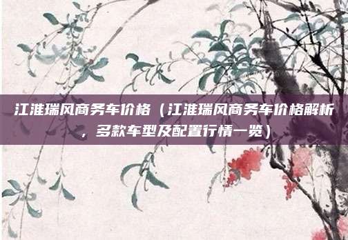 江淮瑞风商务车价格（江淮瑞风商务车价格解析，多款车型及配置行情一览）