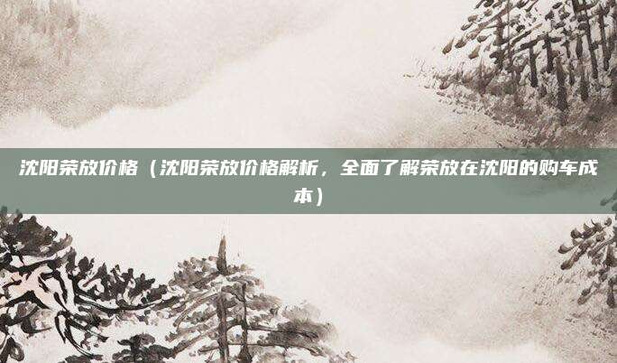 沈阳荣放价格(沈阳荣放价格解析,全面了解荣放在沈阳的购车成本)